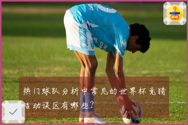 热门球队分析中常见的世界杯竞猜活动误区有哪些？