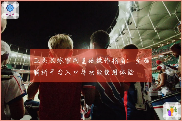 亚美买球官网基础操作指南：全面解析平台入口与功能使用体验
