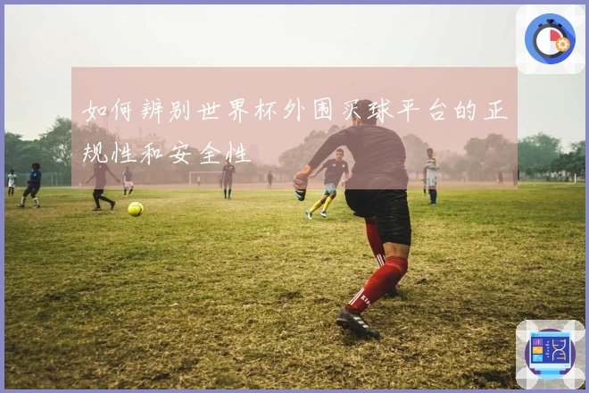 如何辨别世界杯外围买球平台的正规性和安全性