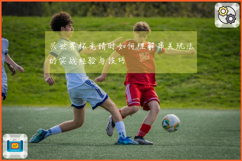 买世界杯竞猜时如何理解串关玩法的实战经验与技巧
